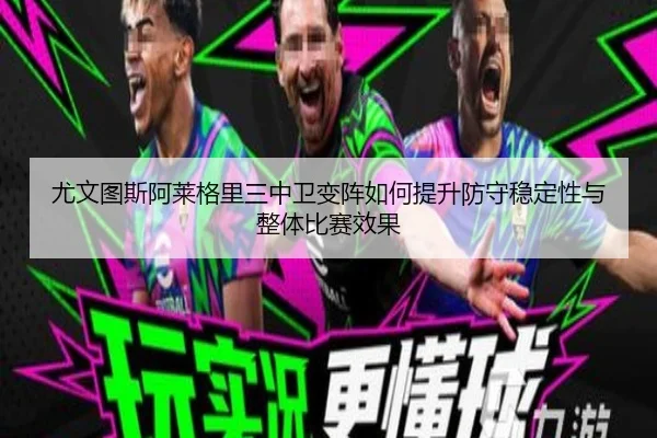 尤文图斯阿莱格里三中卫变阵如何提升防守稳定性与整体比赛效果