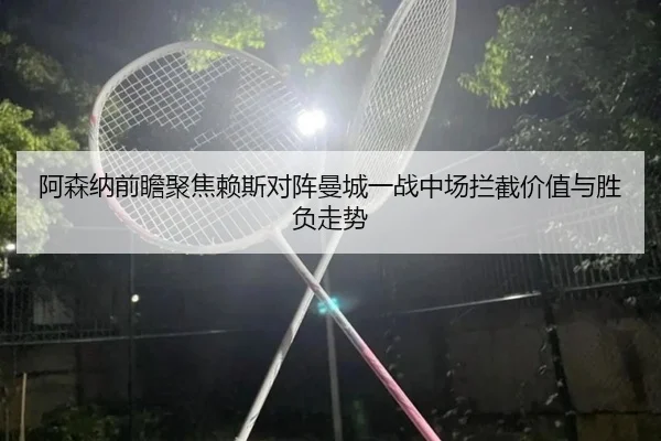 阿森纳前瞻聚焦赖斯对阵曼城一战中场拦截价值与胜负走势